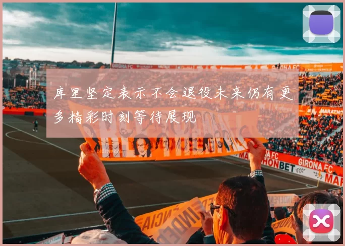 库里坚定表示不会退役未来仍有更多精彩时刻等待展现
