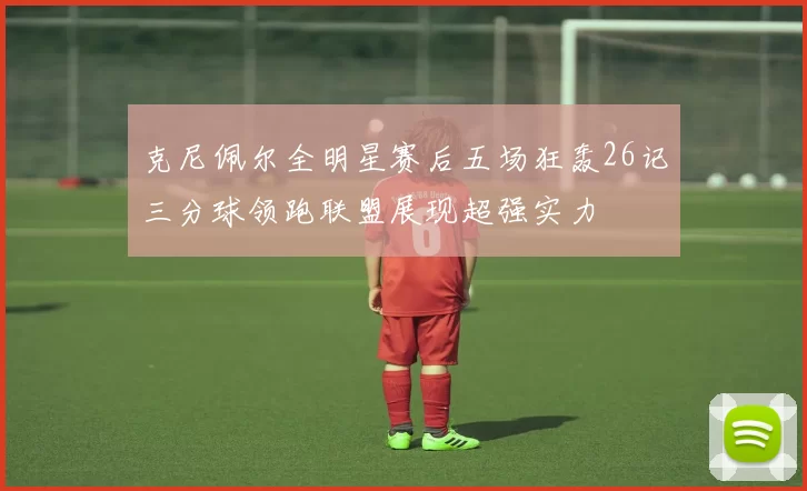 克尼佩尔全明星赛后五场狂轰26记三分球领跑联盟展现超强实力