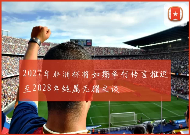 2027年非洲杯将如期举行传言推迟至2028年纯属无稽之谈