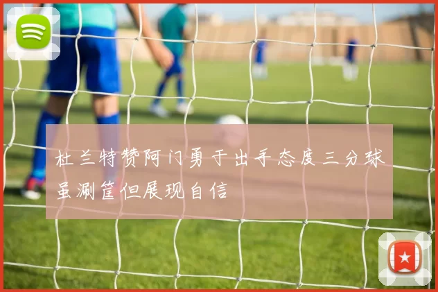 杜兰特赞阿门勇于出手态度三分球虽涮筐但展现自信