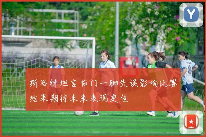 斯洛特坦言临门一脚失误影响比赛结果期待未来表现更佳
