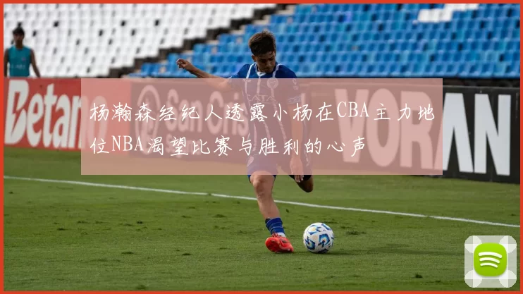 杨瀚森经纪人透露小杨在CBA主力地位NBA渴望比赛与胜利的心声