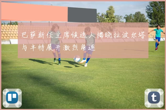 巴萨新任主席候选人揭晓拉波尔塔与丰特展开激烈角逐