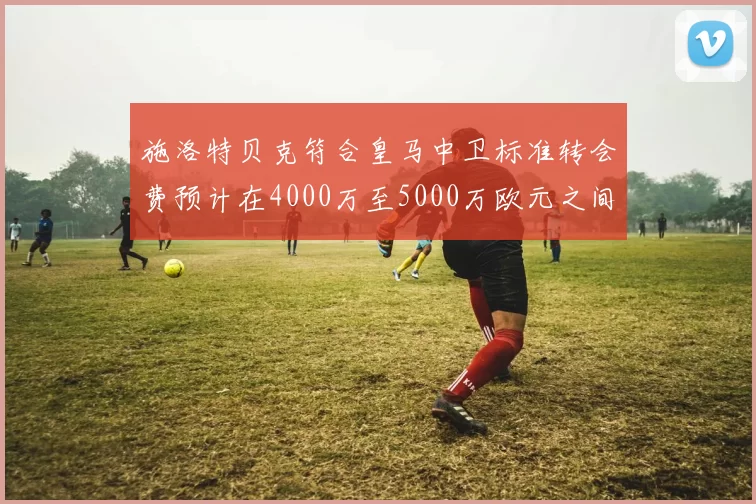 施洛特贝克符合皇马中卫标准转会费预计在4000万至5000万欧元之间