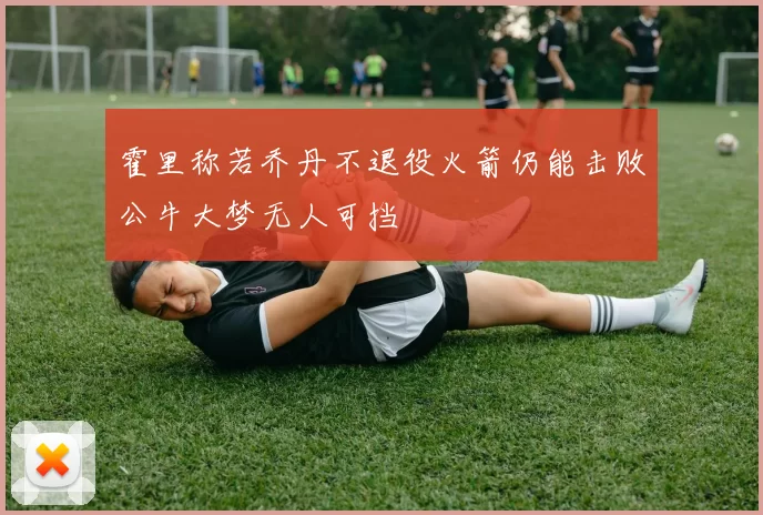 霍里称若乔丹不退役火箭仍能击败公牛大梦无人可挡