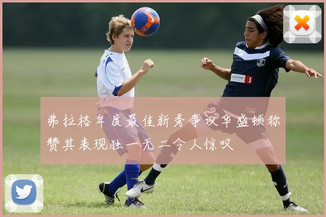 弗拉格年度最佳新秀争议华盛顿称赞其表现独一无二令人惊叹