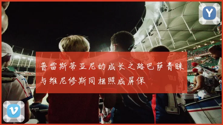 普雷斯蒂亚尼的成长之路巴萨青睐与维尼修斯同框照成屏保