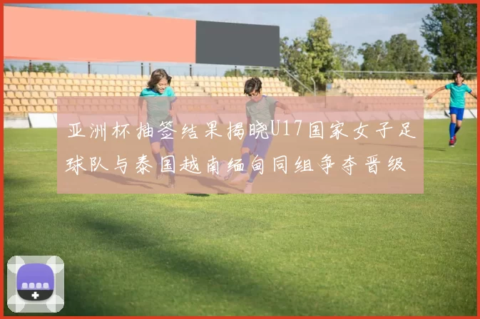 亚洲杯抽签结果揭晓U17国家女子足球队与泰国越南缅甸同组争夺晋级资格
