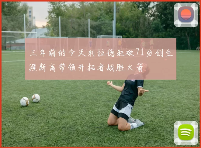 三年前的今天利拉德狂砍71分创生涯新高带领开拓者战胜火箭
