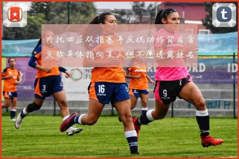 内托回应双指塞耳庆祝动作背后含义称具体指向某人但不愿透露姓名