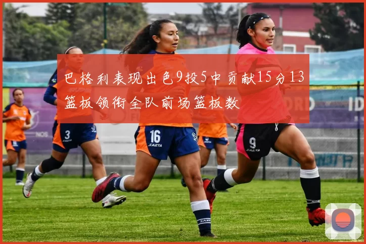 巴格利表现出色9投5中贡献15分13篮板领衔全队前场篮板数