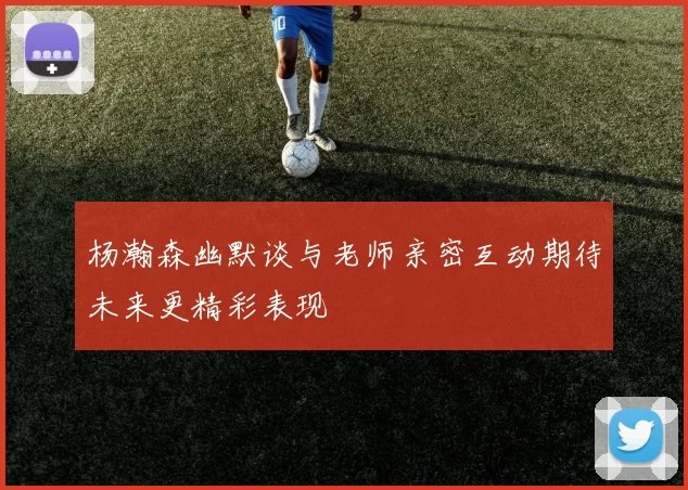 杨瀚森幽默谈与老师亲密互动期待未来更精彩表现