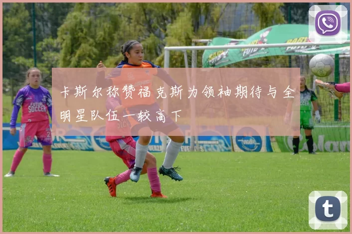 卡斯尔称赞福克斯为领袖期待与全明星队伍一较高下