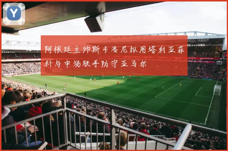 阿根廷主帅斯卡洛尼拟用塔利亚菲科与中场联手防守亚马尔