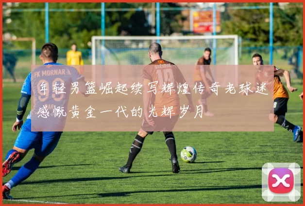 年轻男篮崛起续写辉煌传奇老球迷感慨黄金一代的光辉岁月